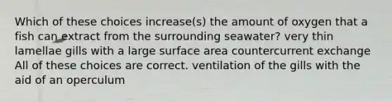 Which of these choices increase(s) the amount of oxygen that a fish can extract from the surrounding seawater? very thin lamellae gills with a large <a href='https://www.questionai.com/knowledge/kEtsSAPENL-surface-area' class='anchor-knowledge'>surface area</a> countercurrent exchange All of these choices are correct. ventilation of the gills with the aid of an operculum