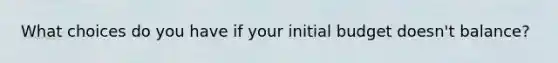 What choices do you have if your initial budget doesn't balance?