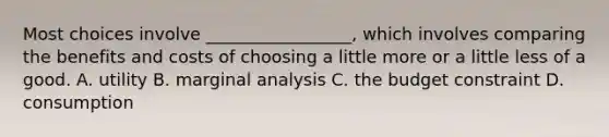 Most choices involve _________________, which involves comparing the benefits and costs of choosing a little more or a little less of a good. A. utility B. marginal analysis C. the budget constraint D. consumption