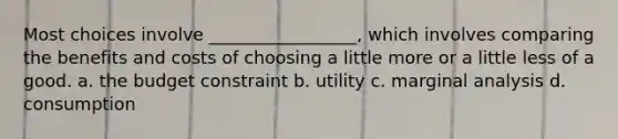 Most choices involve _________________, which involves comparing the benefits and costs of choosing a little more or a little less of a good. a. the budget constraint b. utility c. marginal analysis d. consumption