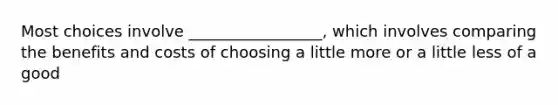 Most choices involve _________________, which involves comparing the benefits and costs of choosing a little more or a little less of a good