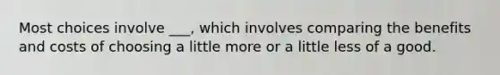 Most choices involve ___, which involves comparing the benefits and costs of choosing a little more or a little less of a good.