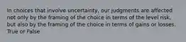 In choices that involve uncertainty, our judgments are affected not only by the framing of the choice in terms of the level risk, but also by the framing of the choice in terms of gains or losses. True or False