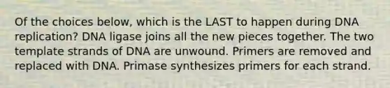 Of the choices below, which is the LAST to happen during DNA replication? DNA ligase joins all the new pieces together. The two template strands of DNA are unwound. Primers are removed and replaced with DNA. Primase synthesizes primers for each strand.