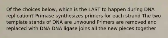 Of the choices below, which is the LAST to happen during DNA replication? Primase synthesizes primers for each strand The two template stands of DNA are unwound Primers are removed and replaced with DNA DNA ligase joins all the new pieces together