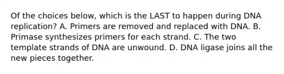 Of the choices below, which is the LAST to happen during DNA replication? A. Primers are removed and replaced with DNA. B. Primase synthesizes primers for each strand. C. The two template strands of DNA are unwound. D. DNA ligase joins all the new pieces together.