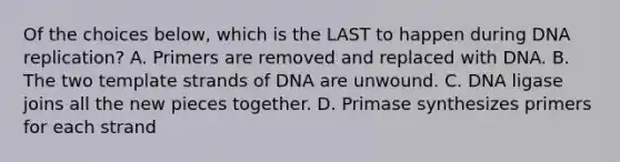 Of the choices below, which is the LAST to happen during DNA replication? A. Primers are removed and replaced with DNA. B. The two template strands of DNA are unwound. C. DNA ligase joins all the new pieces together. D. Primase synthesizes primers for each strand