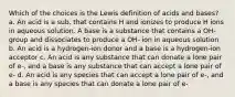 Which of the choices is the Lewis definition of acids and bases? a. An acid is a sub. that contains H and ionizes to produce H ions in aqueous solution. A base is a substance that contains a OH- group and dissociates to produce a OH- ion in aqueous solution b. An acid is a hydrogen-ion donor and a base is a hydrogen-ion acceptor c. An acid is any substance that can donate a lone pair of e-, and a base is any substance that can accept a lone pair of e- d. An acid is any species that can accept a lone pair of e-, and a base is any species that can donate a lone pair of e-