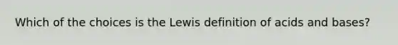 Which of the choices is the Lewis definition of acids and bases?