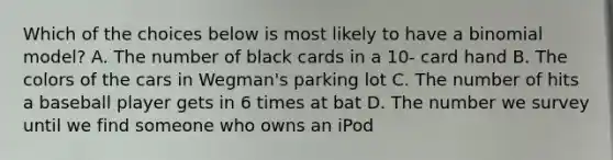 Which of the choices below is most likely to have a binomial model? A. The number of black cards in a 10- card hand B. The colors of the cars in Wegman's parking lot C. The number of hits a baseball player gets in 6 times at bat D. The number we survey until we find someone who owns an iPod