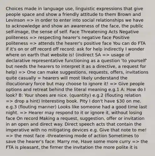 Choices made in language use, linguistic expressions that give people space and show a friendly attitude to them Brown and Levinson => in order to enter into social relationships we have to acknowledge and show an awareness of the face, the public self-image, the sense of self. Face Threatening Acts Negative politeness => respecting hearer's negative face Positive politeness => attends the hearer's positive face You can do FTA if it's on or off record off record: ask for help indirectly I wonder where on earth that website is! (indirect SA => usage of declarative representative functioning as a question 'to yourself' but needs the hearers to interpret it as a directive, a request for help) => One can make suggestions, requests, offers, invitations quite casually = hearers will most likely understand the illocutionary force but may choose to ignore it! => Give people options and retreat behind the literal meaning e.g.1 A: How do I look? B: Your shoes are nice. (quantity) e.g.2 (flouting relation => drop a hint) Interesting book. Pity I don't have 30 on me. e.g.3 (flouting manner) Looks like someone had a good time last night. => Hearer may respond to it or ignore it, without losing face On record Making a request, suggestion, offer or invitation in an open and direct way. Direct speech acts that contain the imperative with no mitigating devices e.g. Give that note to me! => the most face -threatening mode of action Sometimes to save the hearer's face: Marry me, Have some more curry => the FTA is pleasant, the firmer the invitation the more polite it is