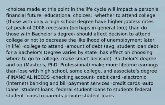 -choices made at this point in the life cycle will impact a person's financial future -educational choices: -whether to attend college (those with only a high school degree have higher jobless rates (at peak of 2008 recession (perhaps in general too)) than do those with Bachelor's degree- should affect decision to attend college or not to decrease the likelihood of unemployment later in life) -college to attend -amount of debt (avg. student loan debt for a Bachelor's Degree varies by state- has effect on choosing where to go to college- make smart decision) -Bachelor's degree and up (Master's, PhD, Professional) make more lifetime earnings than lose with high school, some college, and associate's degree -FINANCIAL NEEDS -checking account- debit card -electronic (internet) banking and bill payment services -credit cards -auto loans -student loans: federal student loans to students federal student loans to parents private student loans