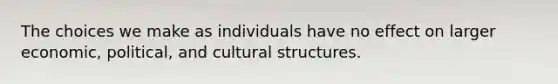 The choices we make as individuals have no effect on larger economic, political, and cultural structures.