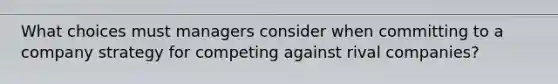 What choices must managers consider when committing to a company strategy for competing against rival companies?