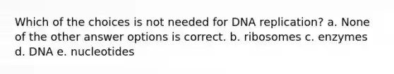 Which of the choices is not needed for DNA replication? a. None of the other answer options is correct. b. ribosomes c. enzymes d. DNA e. nucleotides
