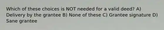 Which of these choices is NOT needed for a valid deed? A) Delivery by the grantee B) None of these C) Grantee signature D) Sane grantee