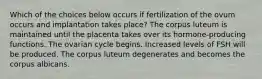 Which of the choices below occurs if fertilization of the ovum occurs and implantation takes place? The corpus luteum is maintained until the placenta takes over its hormone-producing functions. The ovarian cycle begins. Increased levels of FSH will be produced. The corpus luteum degenerates and becomes the corpus albicans.