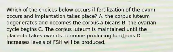 Which of the choices below occurs if fertilization of the ovum occurs and implantation takes place? A. the corpus luteum degenerates and becomes the corpus albicans B. the ovarian cycle begins C. The corpus luteum is maintained until the placenta takes over its hormone producing functions D. Increases levels of FSH will be produced.