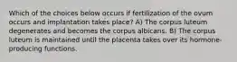 Which of the choices below occurs if fertilization of the ovum occurs and implantation takes place? A) The corpus luteum degenerates and becomes the corpus albicans. B) The corpus luteum is maintained until the placenta takes over its hormone-producing functions.