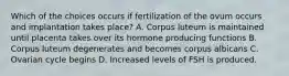 Which of the choices occurs if fertilization of the ovum occurs and implantation takes place? A. Corpus luteum is maintained until placenta takes over its hormone producing functions B. Corpus luteum degenerates and becomes corpus albicans C. Ovarian cycle begins D. Increased levels of FSH is produced.