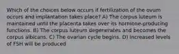 Which of the choices below occurs if fertilization of the ovum occurs and implantation takes place? A) The corpus luteum is maintained until the placenta takes over its hormone-producing functions. B) The corpus luteum degenerates and becomes the corpus albicans. C) The ovarian cycle begins. D) Increased levels of FSH will be produced