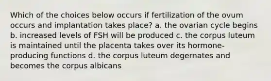 Which of the choices below occurs if fertilization of the ovum occurs and implantation takes place? a. the ovarian cycle begins b. increased levels of FSH will be produced c. the corpus luteum is maintained until the placenta takes over its hormone-producing functions d. the corpus luteum degernates and becomes the corpus albicans