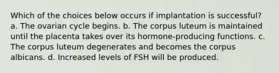 Which of the choices below occurs if implantation is successful? a. The ovarian cycle begins. b. The corpus luteum is maintained until the placenta takes over its hormone-producing functions. c. The corpus luteum degenerates and becomes the corpus albicans. d. Increased levels of FSH will be produced.