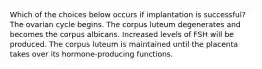 Which of the choices below occurs if implantation is successful? The ovarian cycle begins. The corpus luteum degenerates and becomes the corpus albicans. Increased levels of FSH will be produced. The corpus luteum is maintained until the placenta takes over its hormone-producing functions.