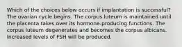 Which of the choices below occurs if implantation is successful? The ovarian cycle begins. The corpus luteum is maintained until the placenta takes over its hormone-producing functions. The corpus luteum degenerates and becomes the corpus albicans. Increased levels of FSH will be produced.