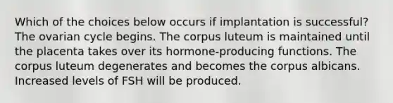 Which of the choices below occurs if implantation is successful? The ovarian cycle begins. The corpus luteum is maintained until the placenta takes over its hormone-producing functions. The corpus luteum degenerates and becomes the corpus albicans. Increased levels of FSH will be produced.