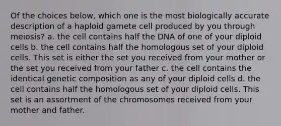 Of the choices below, which one is the most biologically accurate description of a haploid gamete cell produced by you through meiosis? a. the cell contains half the DNA of one of your diploid cells b. the cell contains half the homologous set of your diploid cells. This set is either the set you received from your mother or the set you received from your father c. the cell contains the identical genetic composition as any of your diploid cells d. the cell contains half the homologous set of your diploid cells. This set is an assortment of the chromosomes received from your mother and father.