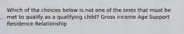 Which of the choices below is not one of the tests that must be met to qualify as a qualifying child? Gross income Age Support Residence Relationship