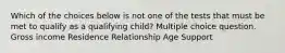 Which of the choices below is not one of the tests that must be met to qualify as a qualifying child? Multiple choice question. Gross income Residence Relationship Age Support