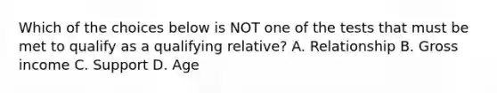 Which of the choices below is NOT one of the tests that must be met to qualify as a qualifying relative? A. Relationship B. Gross income C. Support D. Age