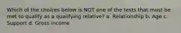 Which of the choices below is NOT one of the tests that must be met to qualify as a qualifying relative? a. Relationship b. Age c. Support d. Gross income