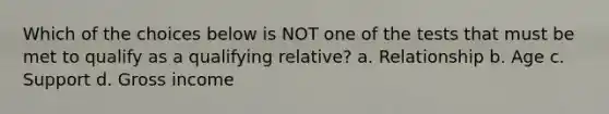 Which of the choices below is NOT one of the tests that must be met to qualify as a qualifying relative? a. Relationship b. Age c. Support d. Gross income