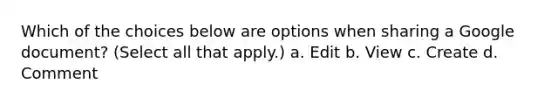 Which of the choices below are options when sharing a Google document? (Select all that apply.) a. Edit b. View c. Create d. Comment