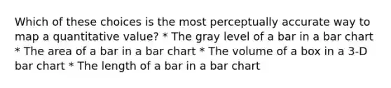 Which of these choices is the most perceptually accurate way to map a quantitative value? * The gray level of a bar in a <a href='https://www.questionai.com/knowledge/kdDMLVsZUp-bar-chart' class='anchor-knowledge'>bar chart</a> * The area of a bar in a bar chart * The volume of a box in a 3-D bar chart * The length of a bar in a bar chart