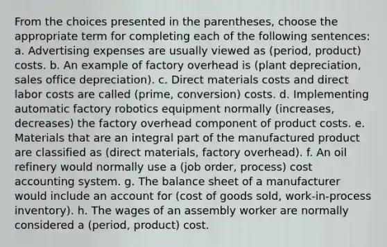 From the choices presented in the parentheses, choose the appropriate term for completing each of the following sentences: a. Advertising expenses are usually viewed as (period, product) costs. b. An example of factory overhead is (plant depreciation, sales office depreciation). c. Direct materials costs and direct labor costs are called (prime, conversion) costs. d. Implementing automatic factory robotics equipment normally (increases, decreases) the factory overhead component of product costs. e. Materials that are an integral part of the manufactured product are classified as (direct materials, factory overhead). f. An oil refinery would normally use a (job order, process) cost accounting system. g. The balance sheet of a manufacturer would include an account for (cost of goods sold, work-in-process inventory). h. The wages of an assembly worker are normally considered a (period, product) cost.