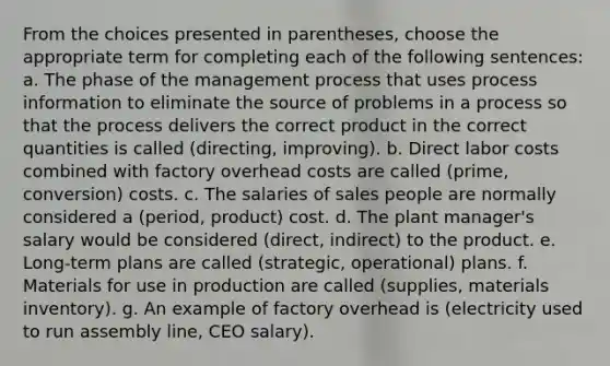 From the choices presented in parentheses, choose the appropriate term for completing each of the following sentences: a. The phase of the management process that uses process information to eliminate the source of problems in a process so that the process delivers the correct product in the correct quantities is called (directing, improving). b. Direct labor costs combined with factory overhead costs are called (prime, conversion) costs. c. The salaries of sales people are normally considered a (period, product) cost. d. The plant manager's salary would be considered (direct, indirect) to the product. e. Long-term plans are called (strategic, operational) plans. f. Materials for use in production are called (supplies, materials inventory). g. An example of factory overhead is (electricity used to run assembly line, CEO salary).