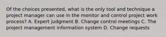 Of the choices presented, what is the only tool and technique a project manager can use in the monitor and control project work process? A. Expert judgment B. Change control meetings C. The project management information system D. Change requests