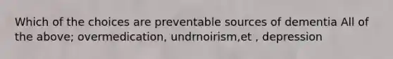 Which of the choices are preventable sources of dementia All of the above; overmedication, undrnoirism,et , depression