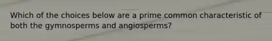 Which of the choices below are a prime common characteristic of both the gymnosperms and angiosperms?