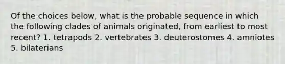 Of the choices below, what is the probable sequence in which the following clades of animals originated, from earliest to most recent? 1. tetrapods 2. vertebrates 3. deuterostomes 4. amniotes 5. bilaterians