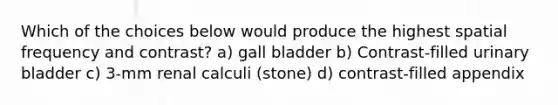 Which of the choices below would produce the highest spatial frequency and contrast? a) gall bladder b) Contrast-filled urinary bladder c) 3-mm renal calculi (stone) d) contrast-filled appendix