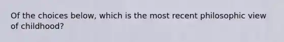 Of the choices below, which is the most recent philosophic view of childhood?