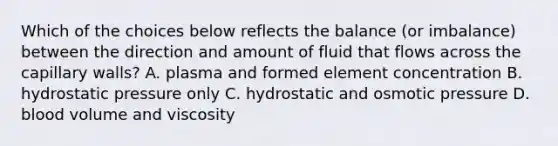 Which of the choices below reflects the balance (or imbalance) between the direction and amount of fluid that flows across the capillary walls? A. plasma and formed element concentration B. hydrostatic pressure only C. hydrostatic and osmotic pressure D. blood volume and viscosity