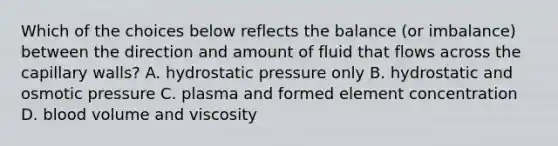 Which of the choices below reflects the balance (or imbalance) between the direction and amount of fluid that flows across the capillary walls? A. hydrostatic pressure only B. hydrostatic and osmotic pressure C. plasma and formed element concentration D. blood volume and viscosity