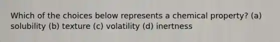 Which of the choices below represents a chemical property? (a) solubility (b) texture (c) volatility (d) inertness