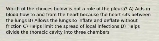 Which of the choices below is not a role of the pleura? A) Aids in blood flow to and from <a href='https://www.questionai.com/knowledge/kya8ocqc6o-the-heart' class='anchor-knowledge'>the heart</a> because the heart sits between the lungs B) Allows the lungs to inflate and deflate without friction C) Helps limit the spread of local infections D) Helps divide the thoracic cavity into three chambers